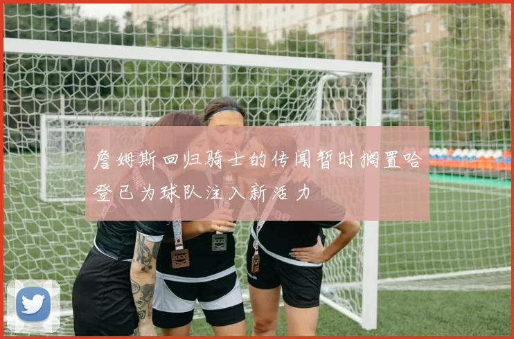 詹姆斯回归骑士的传闻暂时搁置哈登已为球队注入新活力