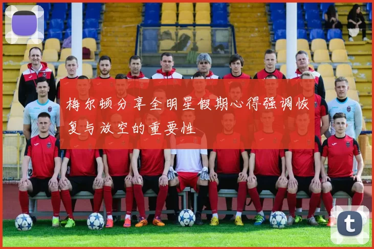 梅尔顿分享全明星假期心得强调恢复与放空的重要性