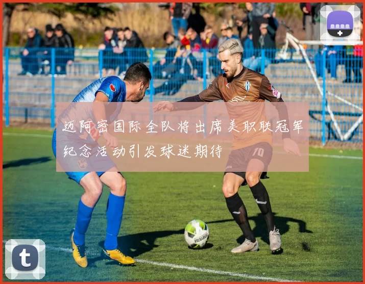 迈阿密国际全队将出席美职联冠军纪念活动引发球迷期待