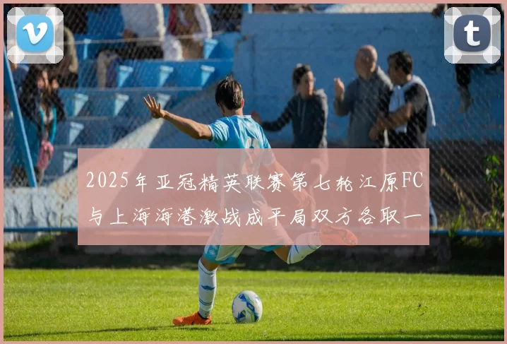 2025年亚冠精英联赛第七轮江原FC与上海海港激战成平局双方各取一分