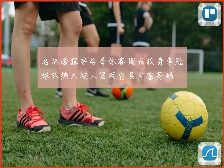 名记透露字母哥休赛期或投身争冠球队热火湖人篮网皆具丰富筹码
