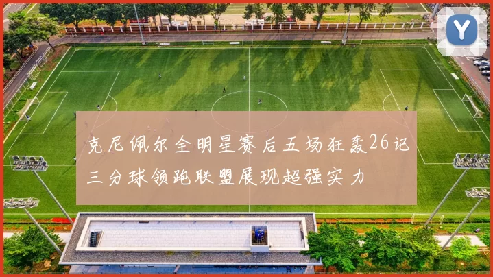 克尼佩尔全明星赛后五场狂轰26记三分球领跑联盟展现超强实力