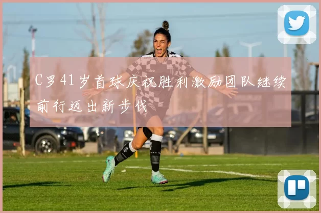 C罗41岁首球庆祝胜利激励团队继续前行迈出新步伐