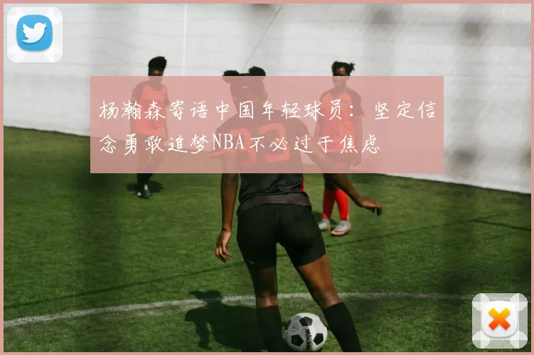 杨瀚森寄语中国年轻球员：坚定信念勇敢追梦NBA不必过于焦虑