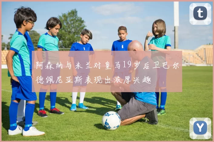 阿森纳与米兰对皇马19岁后卫巴尔德佩尼亚斯表现出浓厚兴趣