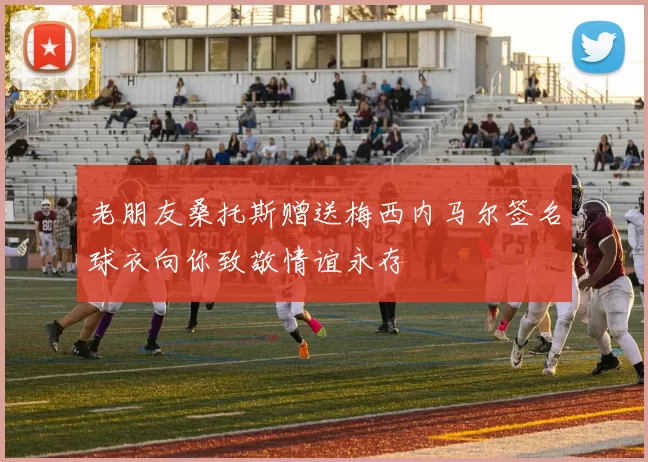 老朋友桑托斯赠送梅西内马尔签名球衣向你致敬情谊永存