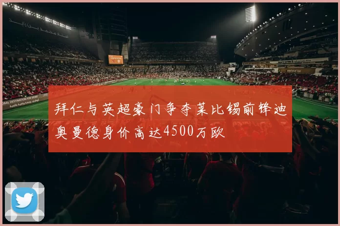 拜仁与英超豪门争夺莱比锡前锋迪奥曼德身价高达4500万欧