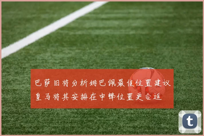 巴萨旧将分析姆巴佩最佳位置建议皇马将其安排在中锋位置更合适