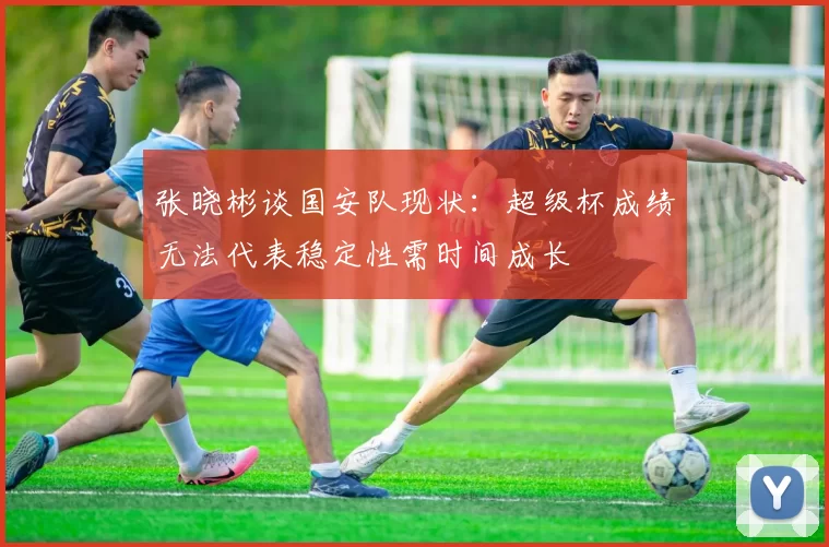 张晓彬谈国安队现状：超级杯成绩无法代表稳定性需时间成长