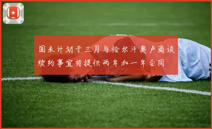 国米计划于三月与恰尔汗奥卢商谈续约事宜将提供两年加一年合同