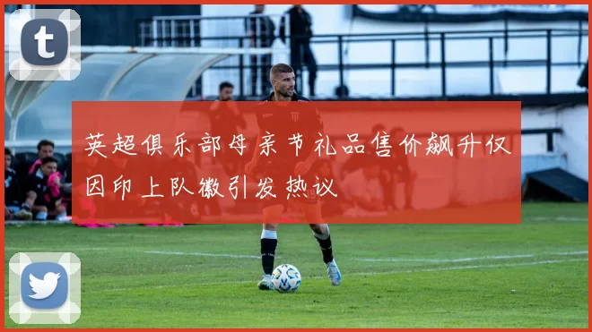英超俱乐部母亲节礼品售价飙升仅因印上队徽引发热议