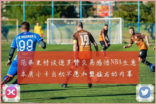 范弗里特谈德罗赞交易感悟NBA生意本质小卡当初不愿加盟猛龙的内幕揭秘