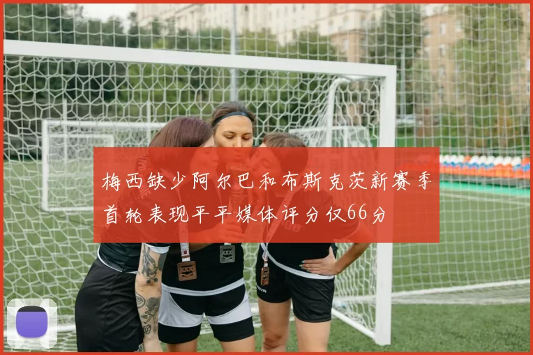 梅西缺少阿尔巴和布斯克茨新赛季首轮表现平平媒体评分仅66分