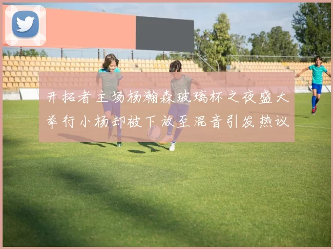 开拓者主场杨瀚森玻璃杯之夜盛大举行小杨却被下放至混音引发热议