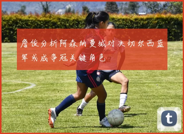 詹俊分析阿森纳曼城对决切尔西蓝军或成争冠关键角色