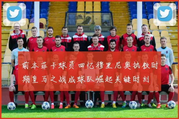 前本菲卡球员回忆穆里尼奥执教时期皇马之战成球队崛起关键时刻