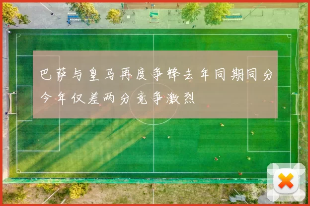 巴萨与皇马再度争锋去年同期同分今年仅差两分竞争激烈