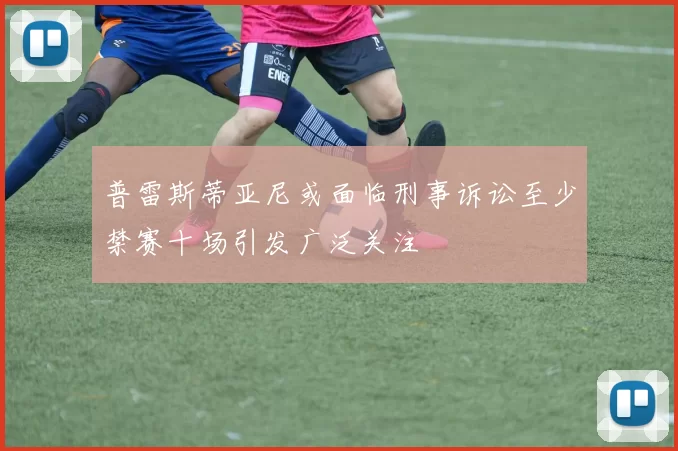 普雷斯蒂亚尼或面临刑事诉讼至少禁赛十场引发广泛关注