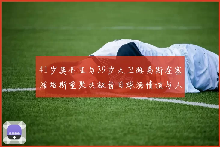 41岁奥乔亚与39岁大卫路易斯在塞浦路斯重聚共叙昔日球场情谊与人生故事
