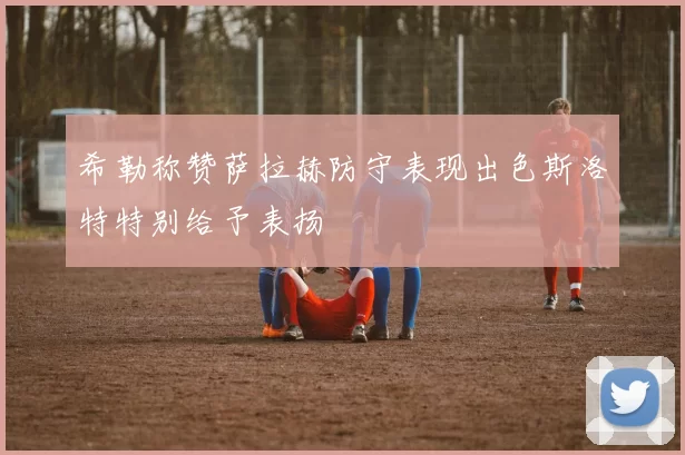 希勒称赞萨拉赫防守表现出色斯洛特特别给予表扬