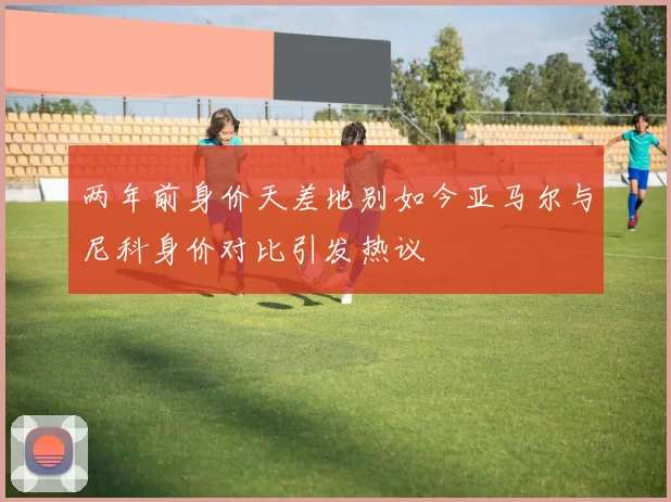 两年前身价天差地别如今亚马尔与尼科身价对比引发热议