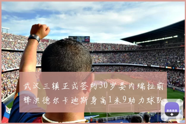 武汉三镇正式签约30岁委内瑞拉前锋洪德尔卡迪斯身高1米9助力球队新赛季