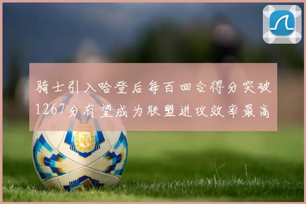 骑士引入哈登后每百回合得分突破1267分有望成为联盟进攻效率最高球队